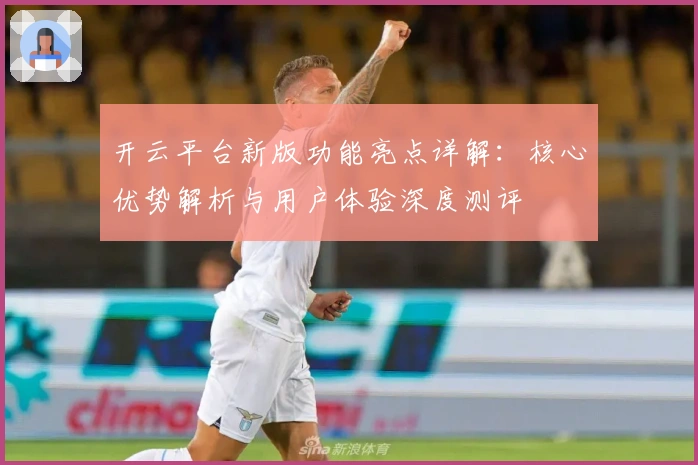 开云平台新版功能亮点详解：核心优势解析与用户体验深度测评
