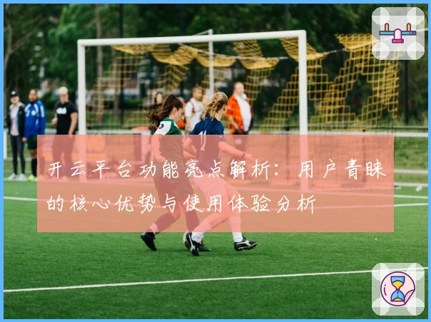 开云平台功能亮点解析：用户青睐的核心优势与使用体验分析