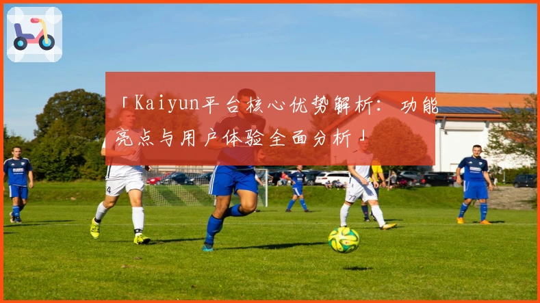 「Kaiyun平台核心优势解析：功能亮点与用户体验全面分析」