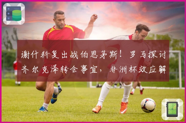 谢什科复出战伯恩茅斯！罗马探讨齐尔克泽转会事宜，非洲杯效应解读