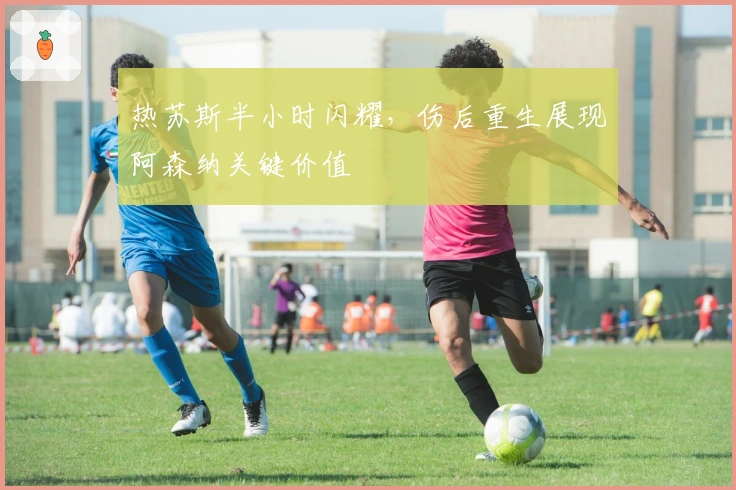 热苏斯半小时闪耀，伤后重生展现阿森纳关键价值