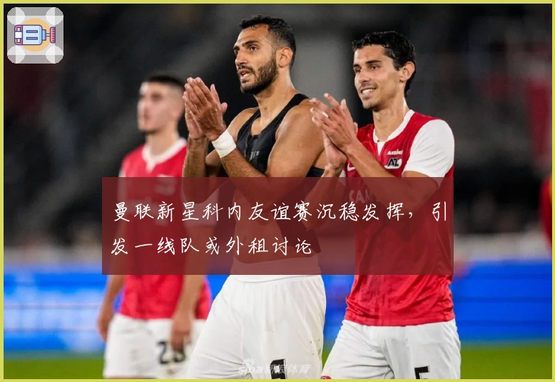 曼联新星科内友谊赛沉稳发挥，引发一线队或外租讨论