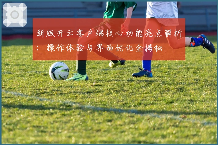 新版开云客户端核心功能亮点解析:操作体验与界面优化全揭秘