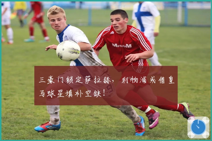 三豪门锁定萨拉赫，利物浦或借皇马球星填补空缺！