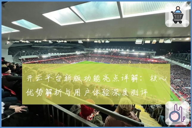 开云平台新版功能亮点详解：核心优势解析与用户体验深度测评