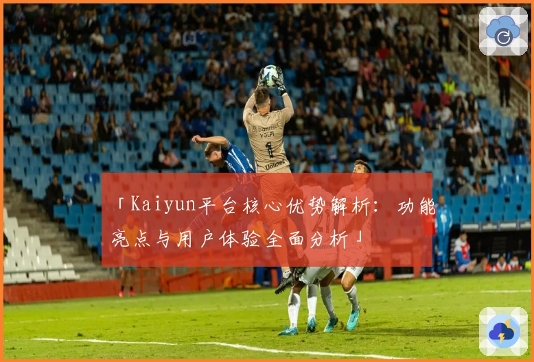 「Kaiyun平台核心优势解析：功能亮点与用户体验全面分析」