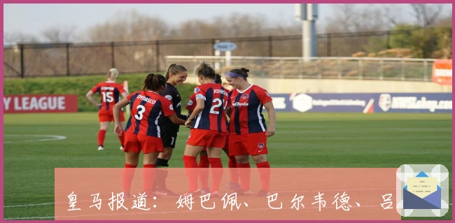 皇马报道：姆巴佩、巴尔韦德、吕迪格与卡马文加等球员未参加训练