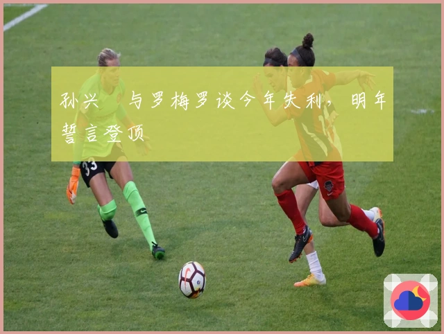 孙兴慜与罗梅罗谈今年失利，明年誓言登顶