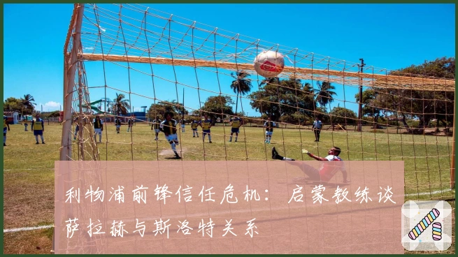 利物浦前锋信任危机：启蒙教练谈萨拉赫与斯洛特关系