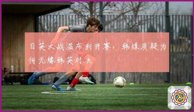 日英大战温布利开赛，韩媒质疑为何无缘韩英对决