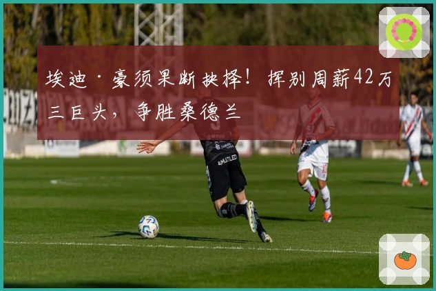 埃迪·豪须果断抉择！挥别周薪42万三巨头，争胜桑德兰