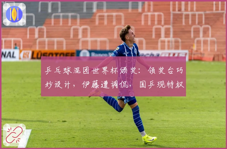 乒乓球混团世界杯颁奖：领奖台巧妙设计，伊藤遭调侃，国乒现特权