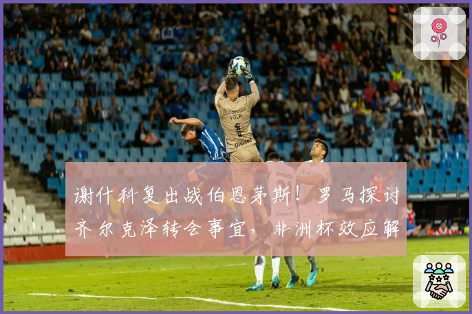 谢什科复出战伯恩茅斯！罗马探讨齐尔克泽转会事宜，非洲杯效应解读